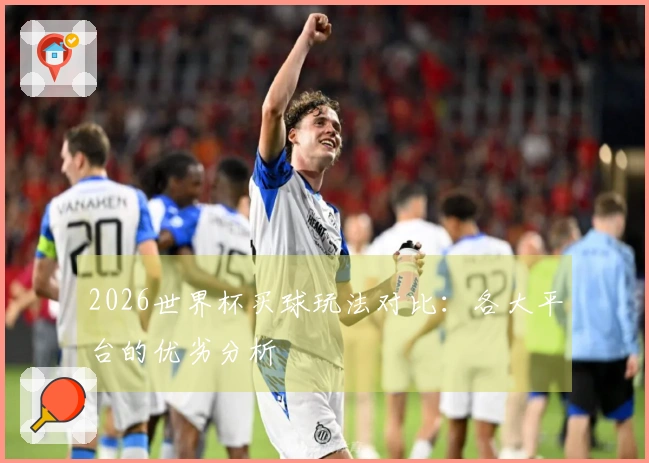 2026世界杯买球玩法对比：各大平台的优劣分析