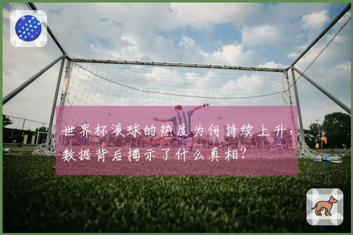世界杯滚球的热度为何持续上升，数据背后揭示了什么真相？